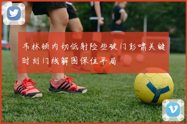 韦林顿内切低射险些破门彭啸关键时刻门线解围保住平局