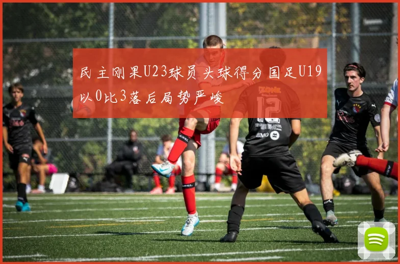 民主刚果U23球员头球得分国足U19以0比3落后局势严峻