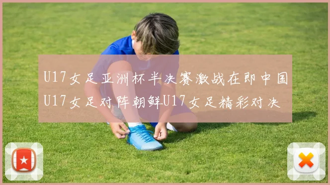 U17女足亚洲杯半决赛激战在即中国U17女足对阵朝鲜U17女足精彩对决即将开启