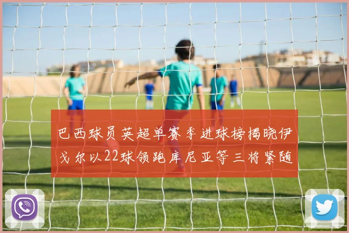 巴西球员英超单赛季进球榜揭晓伊戈尔以22球领跑库尼亚等三将紧随其后
