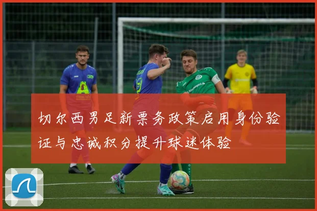 切尔西男足新票务政策启用身份验证与忠诚积分提升球迷体验