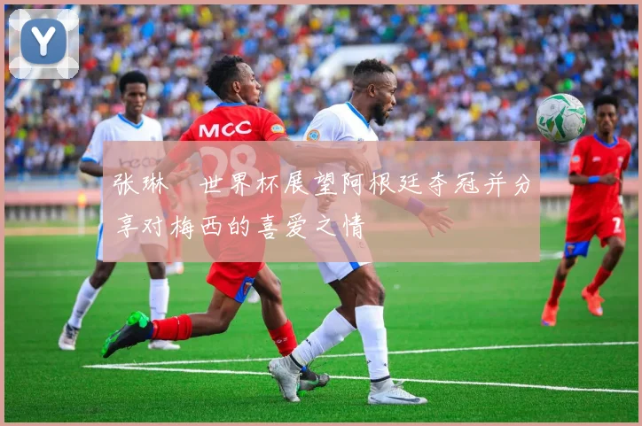 张琳芃世界杯展望阿根廷夺冠并分享对梅西的喜爱之情