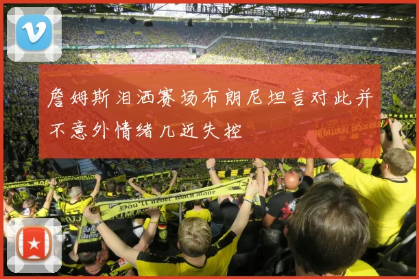 詹姆斯泪洒赛场布朗尼坦言对此并不意外情绪几近失控