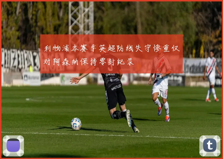 利物浦本赛季英超防线失守惨重仅对阿森纳保持零封纪录