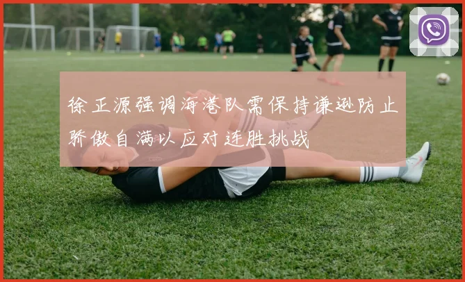 徐正源强调海港队需保持谦逊防止骄傲自满以应对连胜挑战