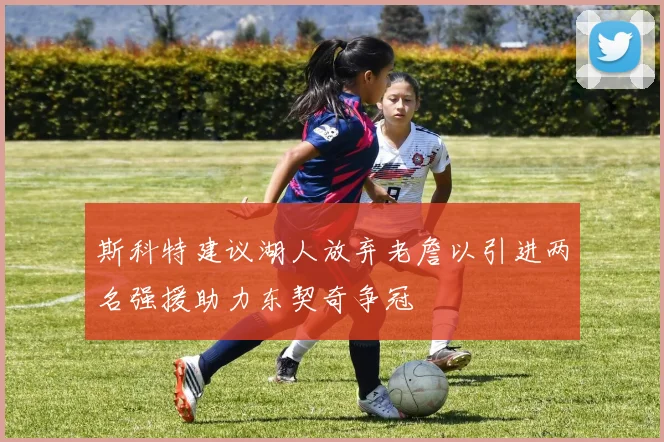 斯科特建议湖人放弃老詹以引进两名强援助力东契奇争冠
