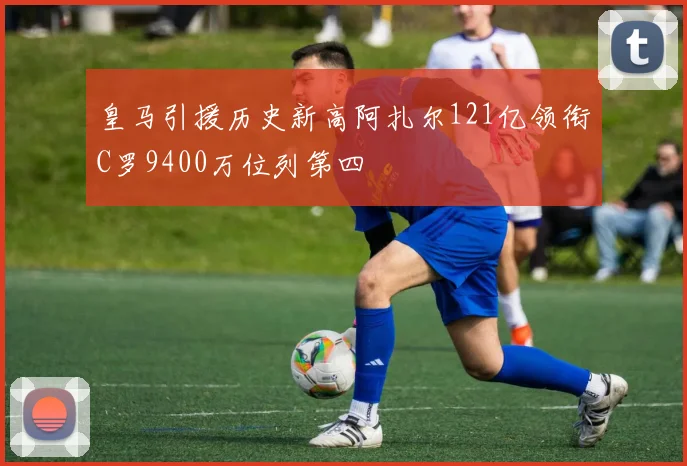 皇马引援历史新高阿扎尔121亿领衔C罗9400万位列第四