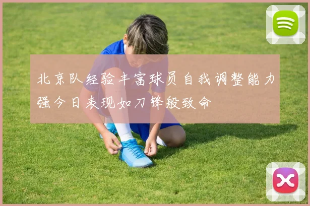 北京队经验丰富球员自我调整能力强今日表现如刀锋般致命