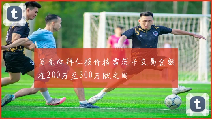 马竞向拜仁报价格雷茨卡交易金额在200万至300万欧之间
