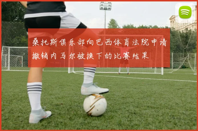 桑托斯俱乐部向巴西体育法院申请撤销内马尔被换下的比赛结果