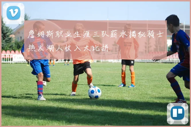 詹姆斯职业生涯三队薪水揭秘骑士热火湖人收入大比拼