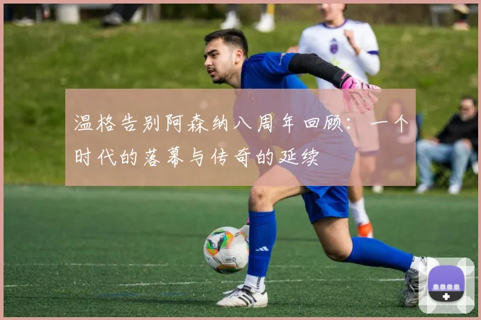 温格告别阿森纳八周年回顾：一个时代的落幕与传奇的延续