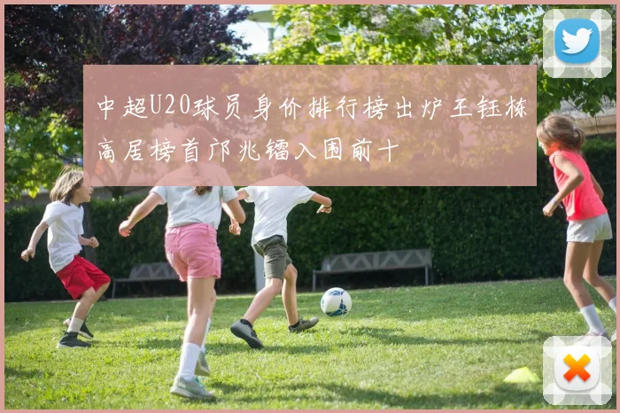 中超U20球员身价排行榜出炉王钰栋高居榜首邝兆镭入围前十